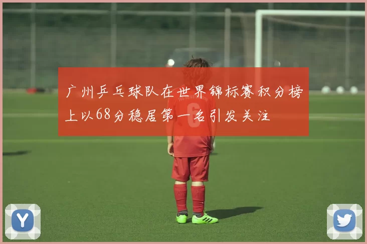 广州乒乓球队在世界锦标赛积分榜上以68分稳居第一名引发关注