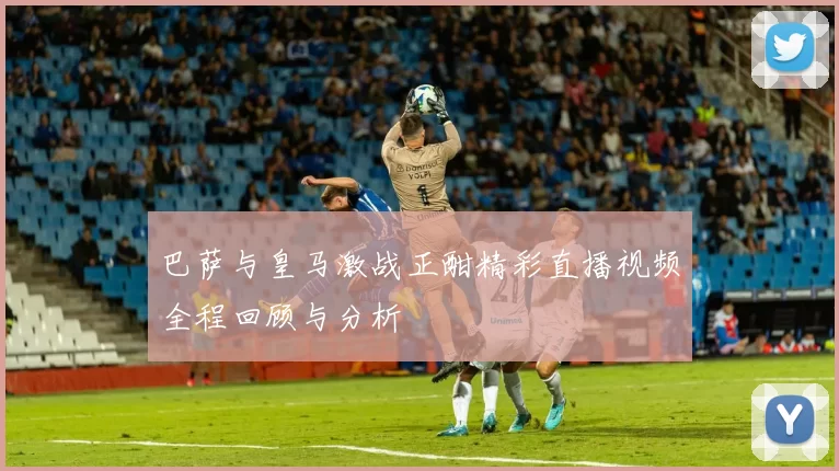 巴萨与皇马激战正酣精彩直播视频全程回顾与分析