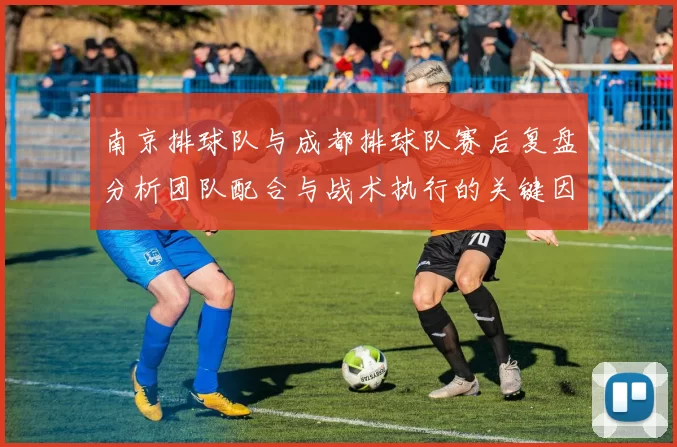 南京排球队与成都排球队赛后复盘分析团队配合与战术执行的关键因素