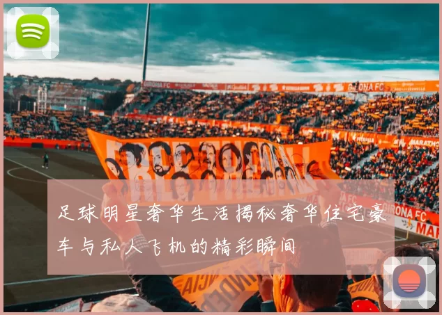 足球明星奢华生活揭秘奢华住宅豪车与私人飞机的精彩瞬间