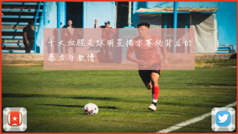 十大血腥足球明星揭示赛场背后的暴力与激情
