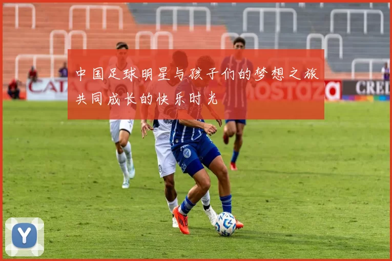 中国足球明星与孩子们的梦想之旅共同成长的快乐时光