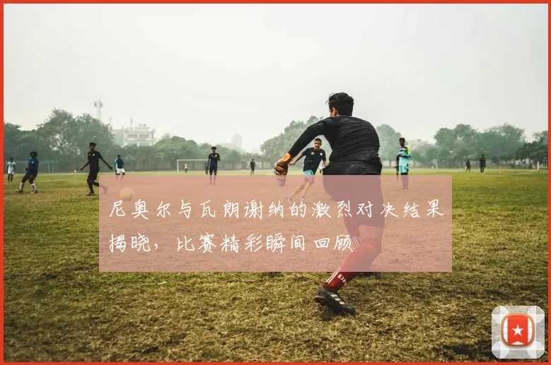 尼奥尔与瓦朗谢纳的激烈对决结果揭晓，比赛精彩瞬间回顾