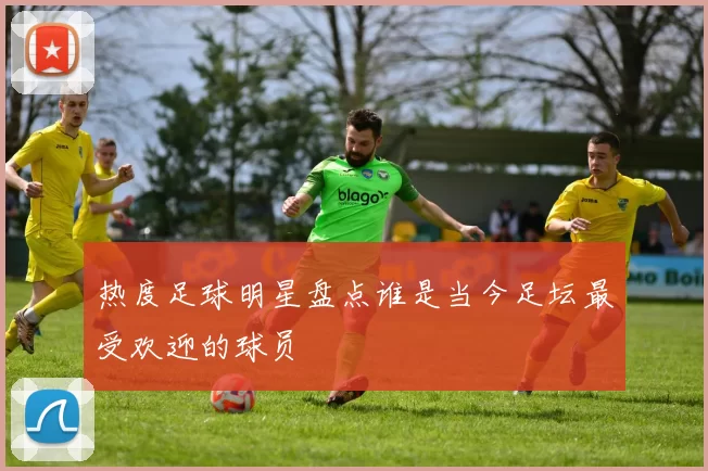 热度足球明星盘点谁是当今足坛最受欢迎的球员