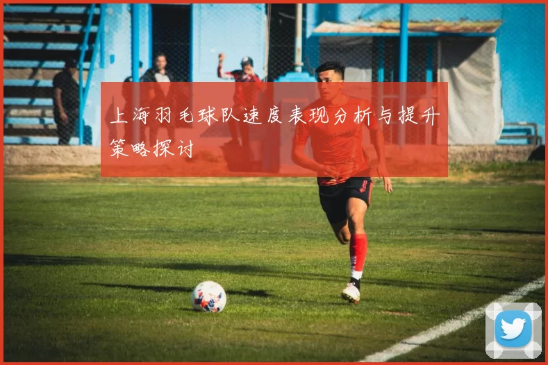 上海羽毛球队速度表现分析与提升策略探讨