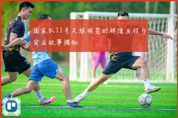 国家队11号足球明星的辉煌历程与背后故事揭秘