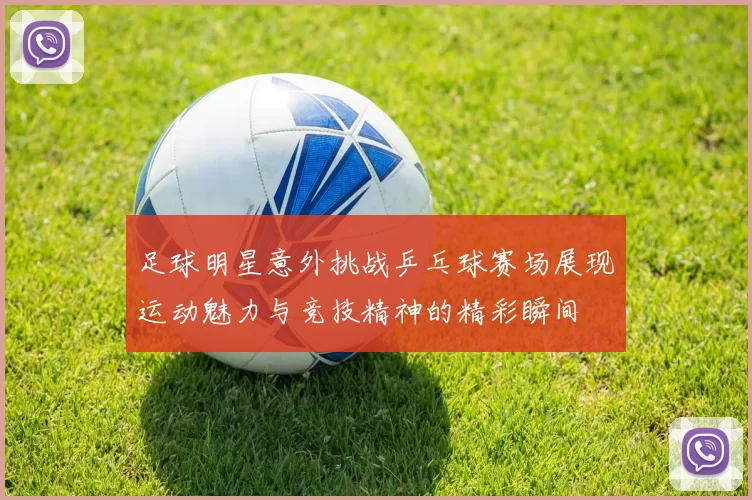 足球明星意外挑战乒乓球赛场展现运动魅力与竞技精神的精彩瞬间