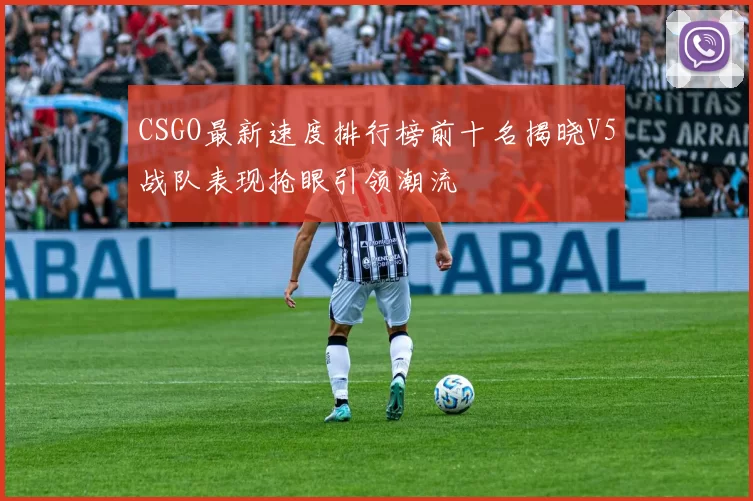 CSGO最新速度排行榜前十名揭晓V5战队表现抢眼引领潮流