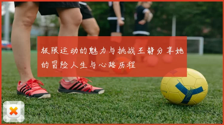 极限运动的魅力与挑战王静分享她的冒险人生与心路历程