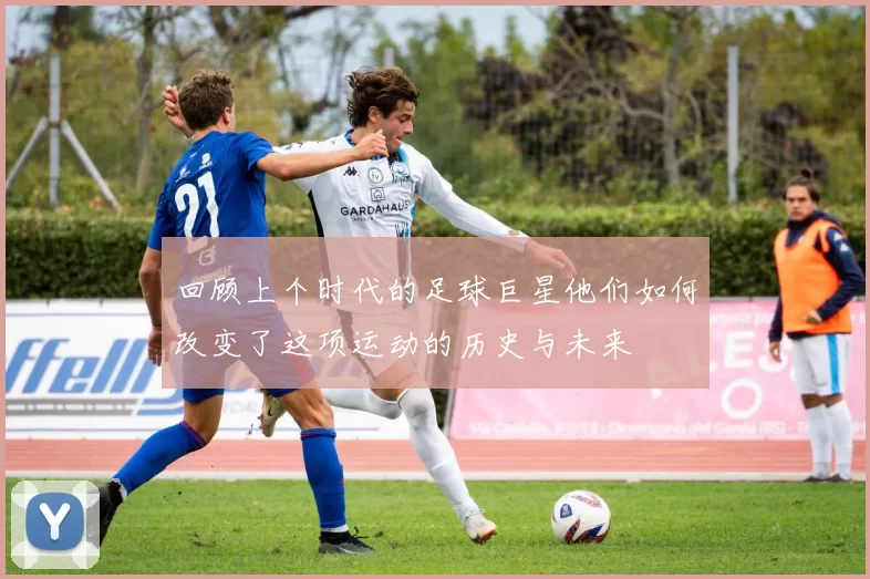回顾上个时代的足球巨星他们如何改变了这项运动的历史与未来