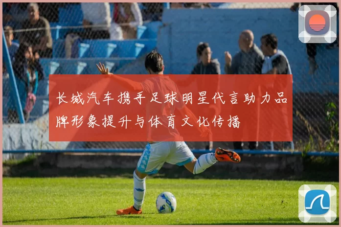 长城汽车携手足球明星代言助力品牌形象提升与体育文化传播