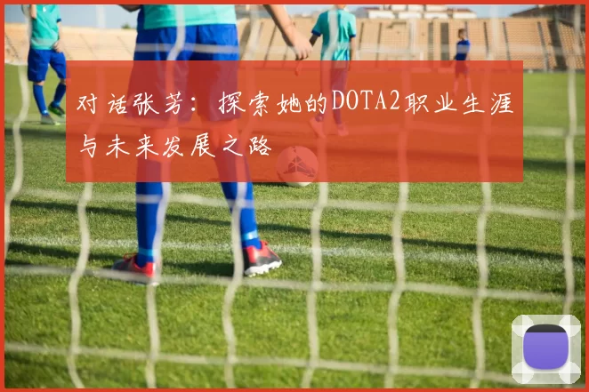 对话张芳：探索她的DOTA2职业生涯与未来发展之路