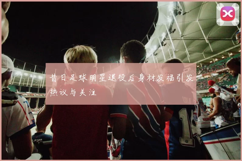 昔日足球明星退役后身材发福引发热议与关注