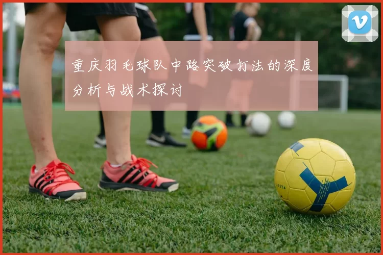 重庆羽毛球队中路突破打法的深度分析与战术探讨