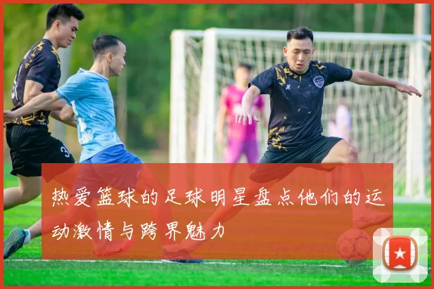 热爱篮球的足球明星盘点他们的运动激情与跨界魅力
