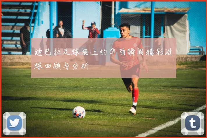 迪巴拉足球场上的华丽瞬间精彩进球回顾与分析