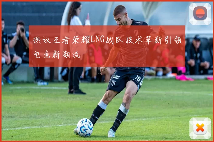 热议王者荣耀LNG战队技术革新引领电竞新潮流