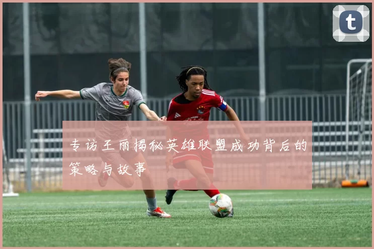 专访王丽揭秘英雄联盟成功背后的策略与故事