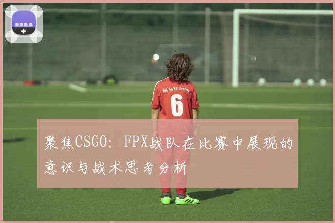 聚焦CSGO：FPX战队在比赛中展现的意识与战术思考分析