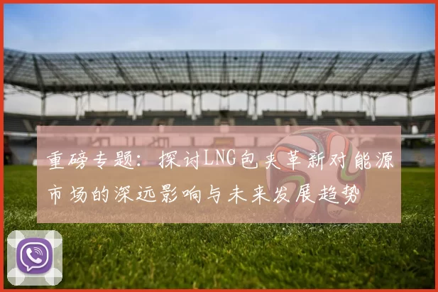 重磅专题：探讨LNG包夹革新对能源市场的深远影响与未来发展趋势