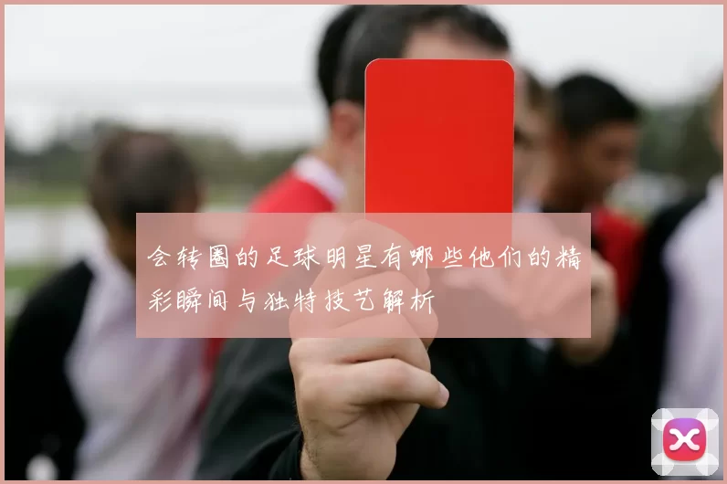 会转圈的足球明星有哪些他们的精彩瞬间与独特技艺解析