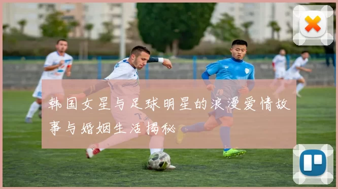 韩国女星与足球明星的浪漫爱情故事与婚姻生活揭秘