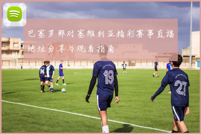 巴塞罗那对塞维利亚精彩赛事直播地址分享与观看指南