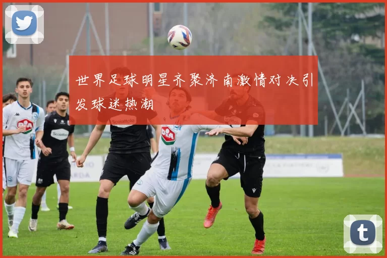 世界足球明星齐聚济南激情对决引发球迷热潮