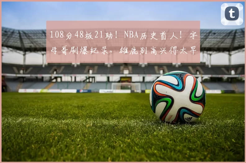 108分48板21助！NBA历史首人！字母哥刷爆纪录，雄鹿别高兴得太早