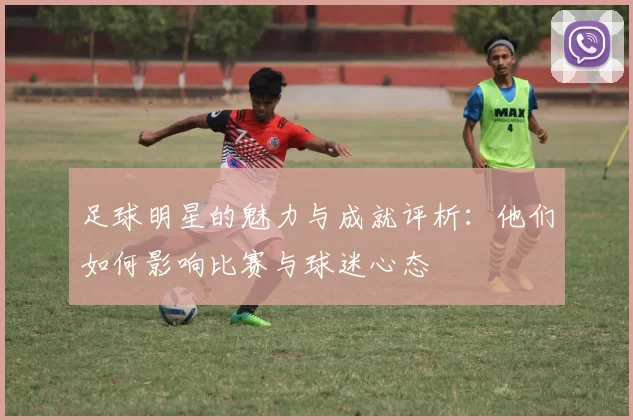 足球明星的魅力与成就评析：他们如何影响比赛与球迷心态
