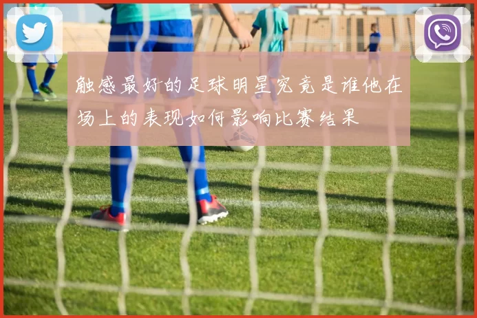 触感最好的足球明星究竟是谁他在场上的表现如何影响比赛结果