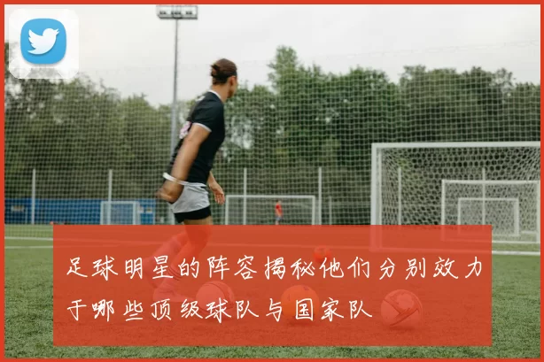 足球明星的阵容揭秘他们分别效力于哪些顶级球队与国家队