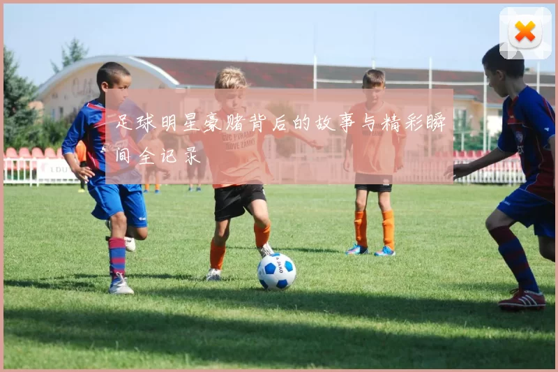 足球明星豪赌背后的故事与精彩瞬间全记录