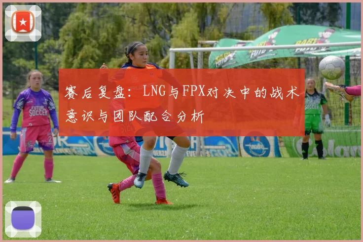 赛后复盘：LNG与FPX对决中的战术意识与团队配合分析