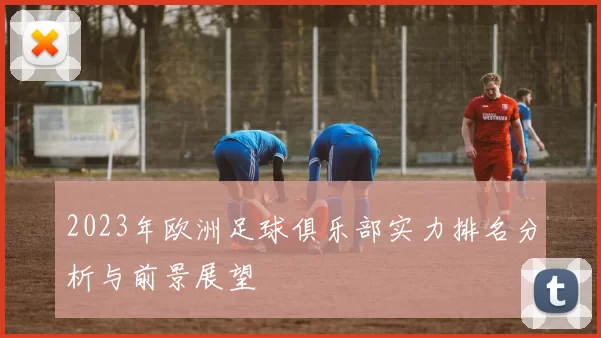 2023年欧洲足球俱乐部实力排名分析与前景展望