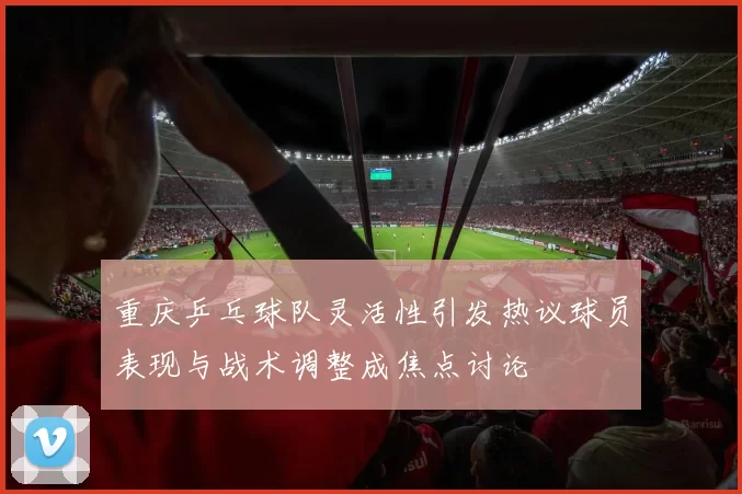 重庆乒乓球队灵活性引发热议球员表现与战术调整成焦点讨论