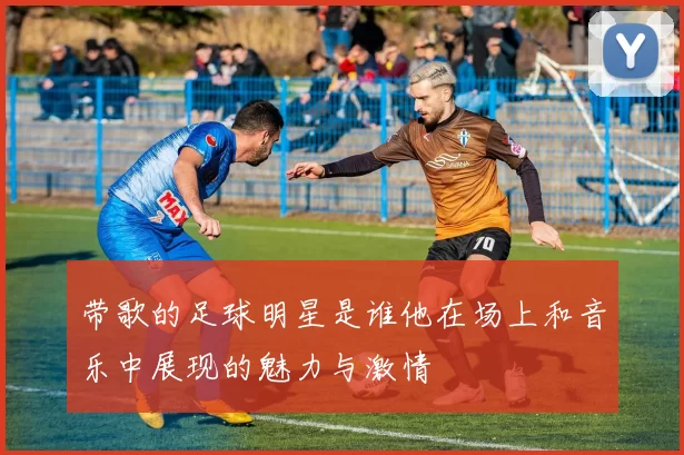 带歌的足球明星是谁他在场上和音乐中展现的魅力与激情