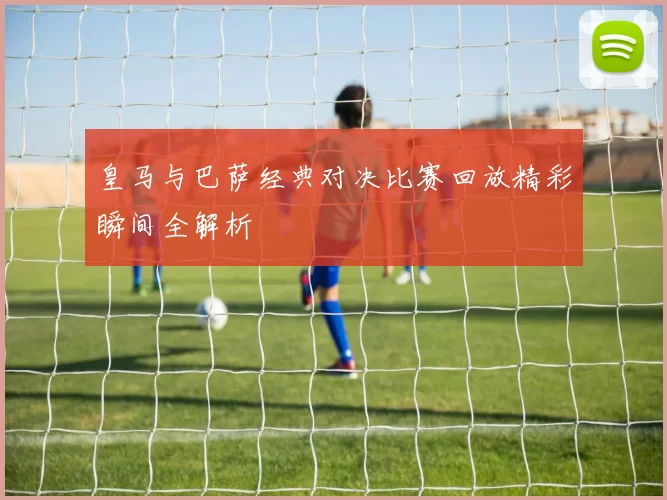 皇马与巴萨经典对决比赛回放精彩瞬间全解析