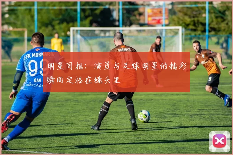 明星同框：演员与足球明星的精彩瞬间定格在镜头里