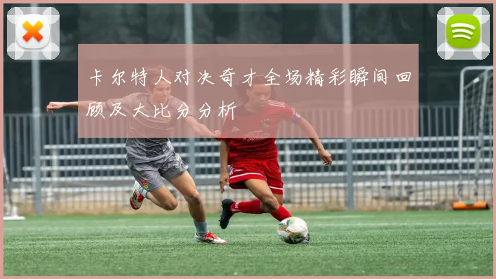 卡尔特人对决奇才全场精彩瞬间回顾及大比分分析