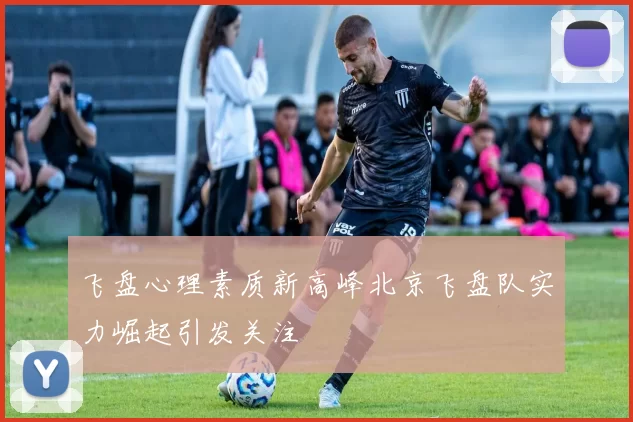 飞盘心理素质新高峰北京飞盘队实力崛起引发关注