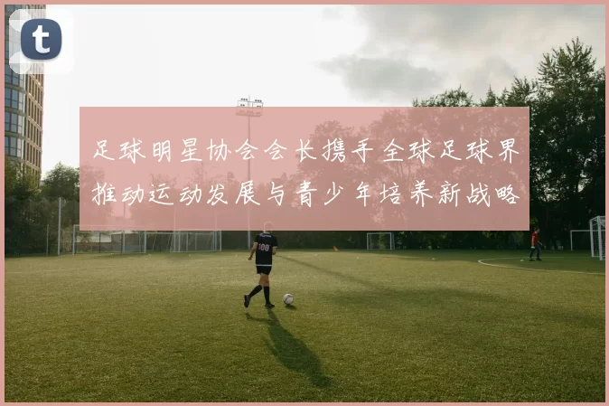足球明星协会会长携手全球足球界推动运动发展与青少年培养新战略