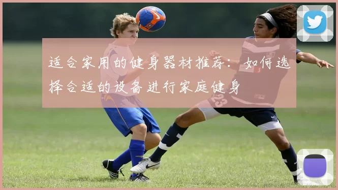 适合家用的健身器材推荐：如何选择合适的设备进行家庭健身