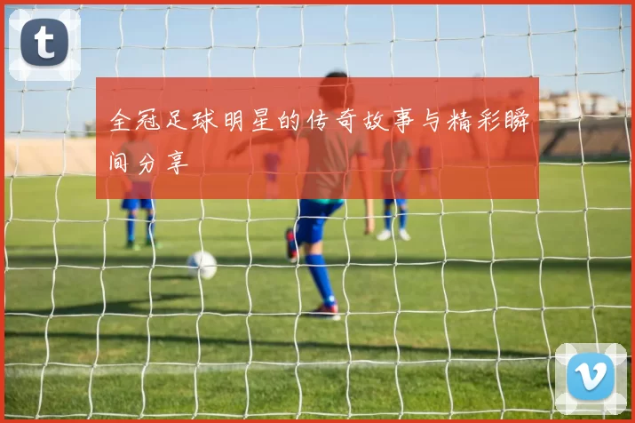 全冠足球明星的传奇故事与精彩瞬间分享