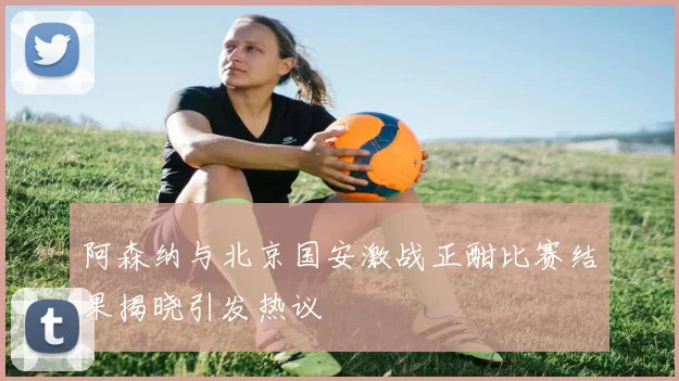 阿森纳与北京国安激战正酣比赛结果揭晓引发热议
