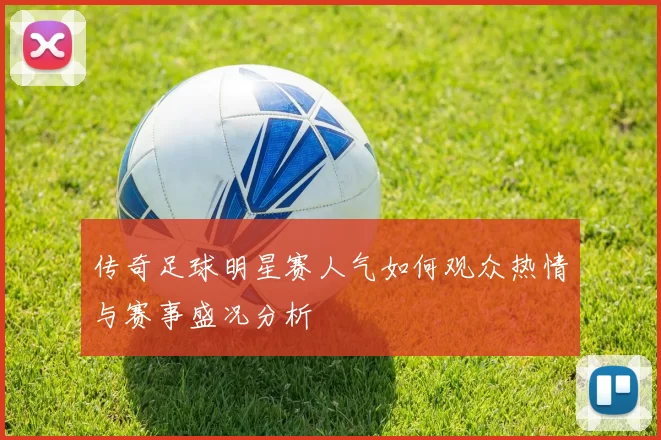 传奇足球明星赛人气如何观众热情与赛事盛况分析