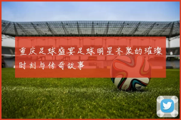 重庆足球盛宴足球明星齐聚的璀璨时刻与传奇故事