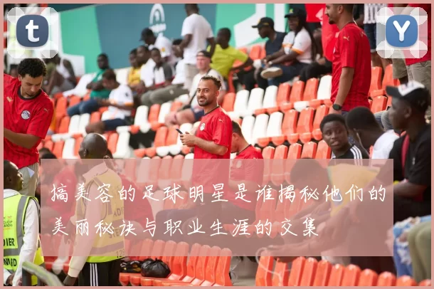 搞美容的足球明星是谁揭秘他们的美丽秘诀与职业生涯的交集
