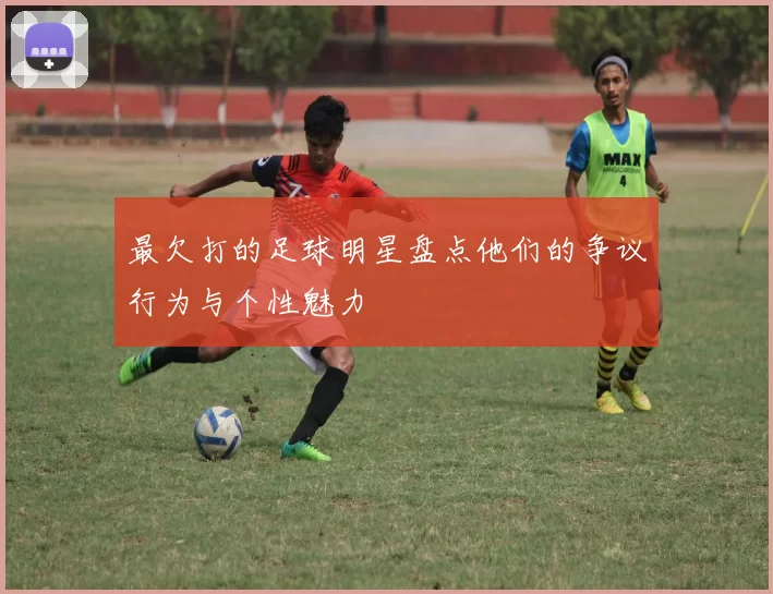 最欠打的足球明星盘点他们的争议行为与个性魅力