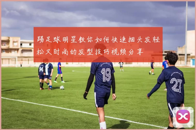 踢足球明星教你如何快速捆头发轻松又时尚的发型技巧视频分享
